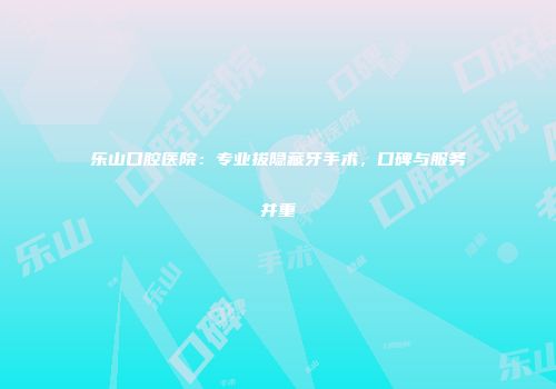 乐山口腔医院：专业拔隐藏牙手术，口碑与服务并重