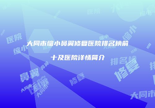 大同市缩小鼻翼修复医院排名榜前十及医院详情简介
