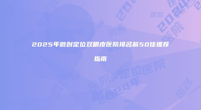 2025年微创定位双眼皮医院排名前50佳推荐指南