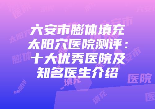 六安市膨体填充太阳穴医院测评：十大优秀医院及知名医生介绍