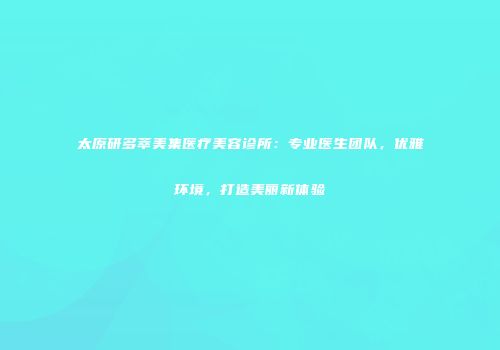 太原研多萃美集医疗美容诊所：专业医生团队，优雅环境，打造美丽新体验