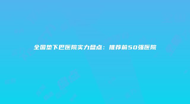 全国垫下巴医院实力盘点：推荐前50强医院
