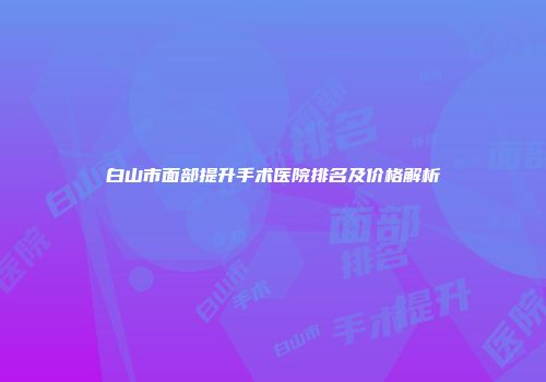 白山市面部提升手术医院排名及价格解析