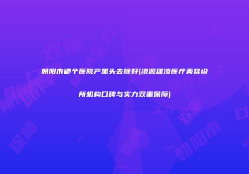 朝阳市哪个医院产黑头去除好(凌源建凌医疗美容诊所机构口碑与实力双重保障)