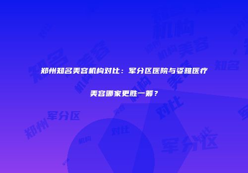郑州知名美容机构对比：军分区医院与姿雅医疗美容哪家更胜一筹？