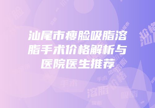 汕尾市瘦脸吸脂溶脂手术价格解析与医院医生推荐