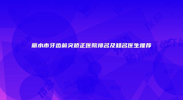 丽水市牙齿前突矫正医院排名及知名医生推荐