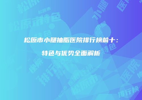 松原市小腿抽脂医院排行榜前十：特色与优势全面解析