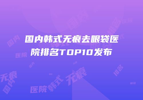 国内韩式无痕去眼袋医院排名TOP10发布
