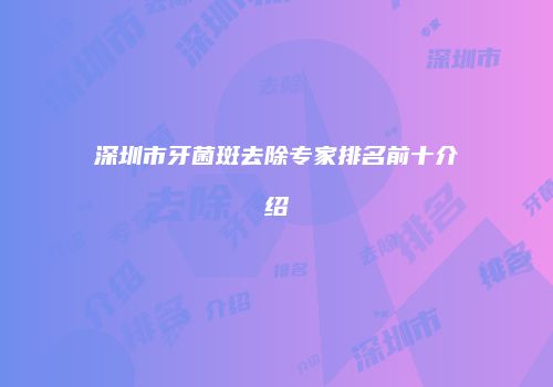 深圳市牙菌斑去除专家排名前十介绍