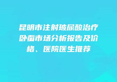 昆明市注射玻尿酸治疗卧蚕市场分析报告及价格、医院医生推荐