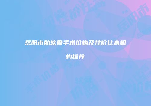 岳阳市肋软骨手术价格及性价比高机构推荐