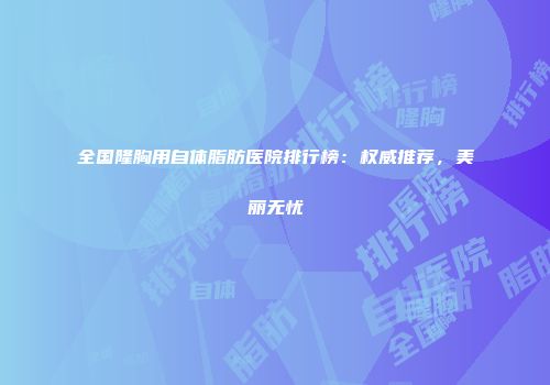 全国隆胸用自体脂肪医院排行榜：权威推荐，美丽无忧