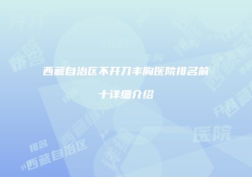 西藏自治区不开刀丰胸医院排名前十详细介绍