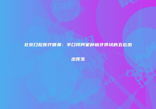 北京口腔医疗精英：半口拜阿蒙种植牙领域的五位杰出医生
