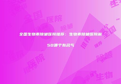 全国生物素除皱医院推荐：生物素除皱医院前50哪个有名气