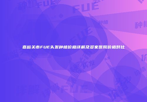 嘉峪关市FUE头发种植价格详解及多家医院价格对比