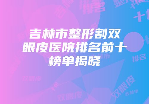 吉林市整形割双眼皮医院排名前十榜单揭晓