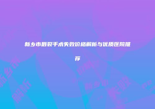 新乡市唇裂手术失败价格解析与优质医院推荐