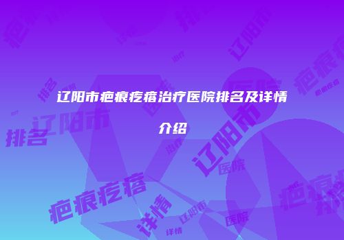 辽阳市疤痕疙瘩治疗医院排名及详情介绍