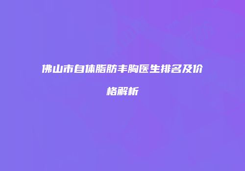 佛山市自体脂肪丰胸医生排名及价格解析