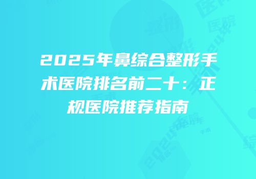 2025年鼻综合整形手术医院排名前二十：正规医院推荐指南