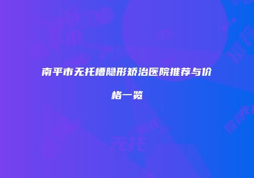 南平市无托槽隐形矫治医院推荐与价格一览