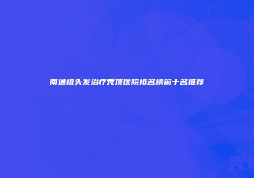 南通植头发治疗秃顶医院排名榜前十名推荐