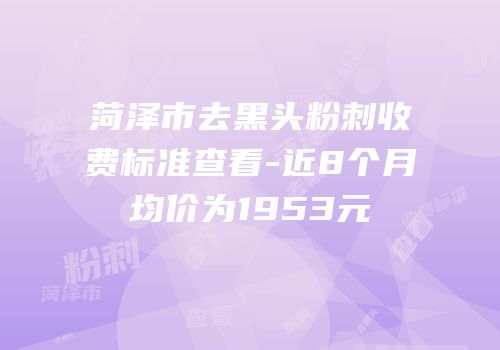 菏泽市去黑头粉刺收费标准查看-近8个月均价为1953元