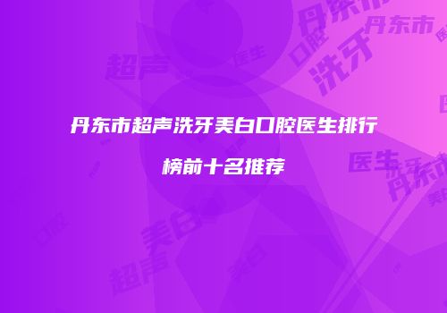 丹东市超声洗牙美白口腔医生排行榜前十名推荐