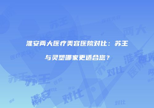 淮安两大医疗美容医院对比：苏王与灵塑哪家更适合您？
