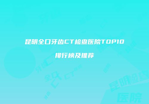 昆明全口牙齿CT检查医院TOP10排行榜及推荐
