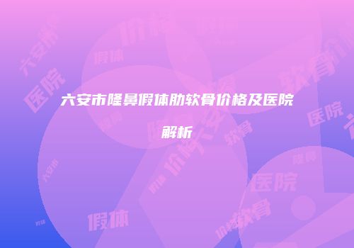 六安市隆鼻假体肋软骨价格及医院解析