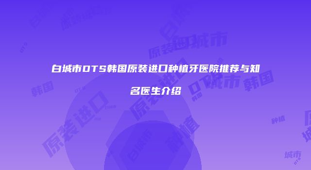 白城市DTS韩国原装进口种植牙医院推荐与知名医生介绍