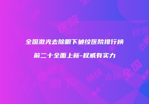 全国激光去除眼下皱纹医院排行榜前二十全面上新-权威有实力