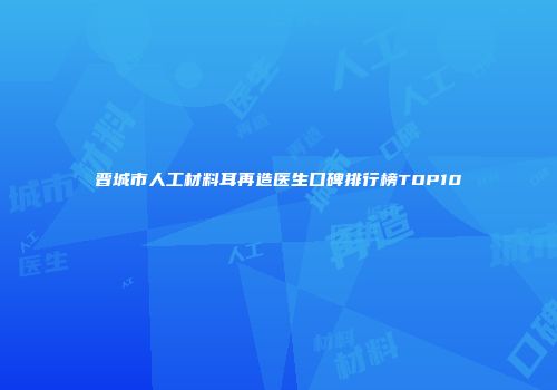晋城市人工材料耳再造医生口碑排行榜TOP10