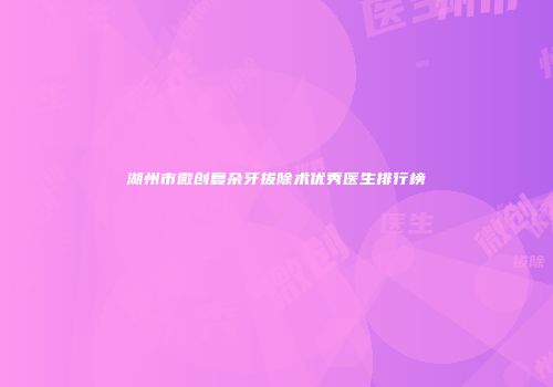 湖州市微创复杂牙拔除术优秀医生排行榜