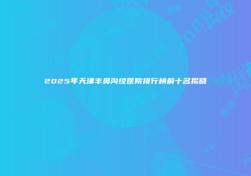 2025年天津丰鼻沟纹医院排行榜前十名揭晓