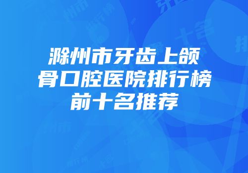 滁州市牙齿上颌骨口腔医院排行榜前十名推荐