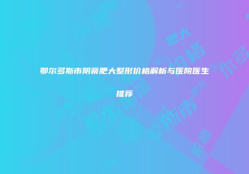 鄂尔多斯市阴蒂肥大整形价格解析与医院医生推荐