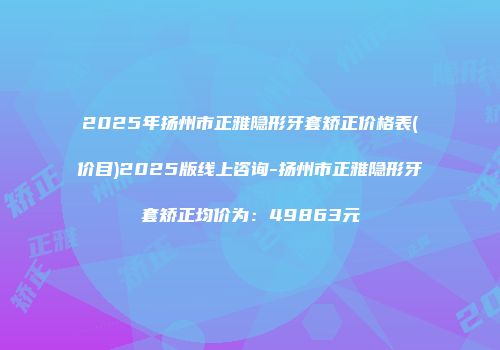 2025年扬州市正雅隐形牙套矫正价格表(价目)2025版线上咨询-扬州市正雅隐形牙套矫正均价为：49863元