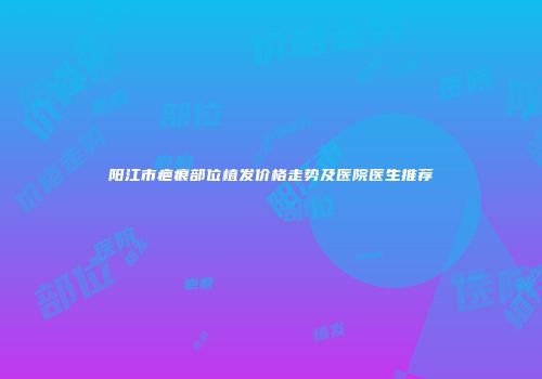 阳江市疤痕部位植发价格走势及医院医生推荐