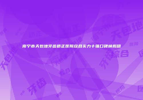 南宁市天包地牙齿矫正医院综合实力十强口碑榜揭晓