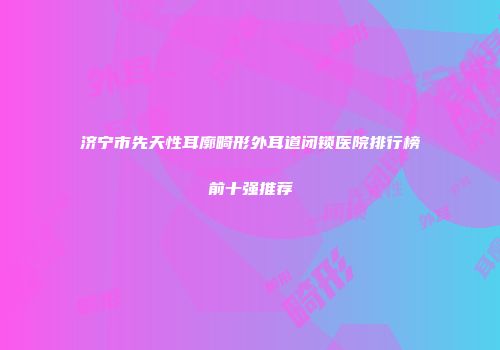 济宁市先天性耳廓畸形外耳道闭锁医院排行榜前十强推荐