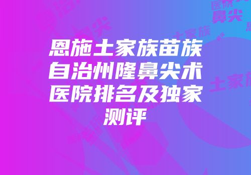 恩施土家族苗族自治州隆鼻尖术医院排名及独家测评