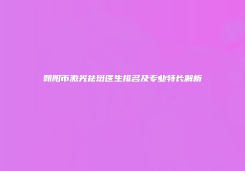 朝阳市激光祛斑医生排名及专业特长解析