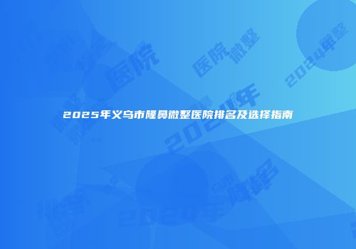 2025年义乌市隆鼻微整医院排名及选择指南