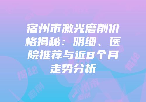 宿州市激光磨削价格揭秘：明细、医院推荐与近8个月走势分析