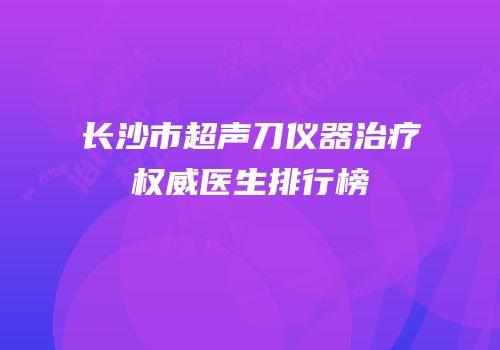 长沙市超声刀仪器治疗权威医生排行榜