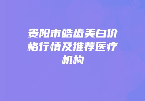 贵阳市皓齿美白价格行情及推荐医疗机构